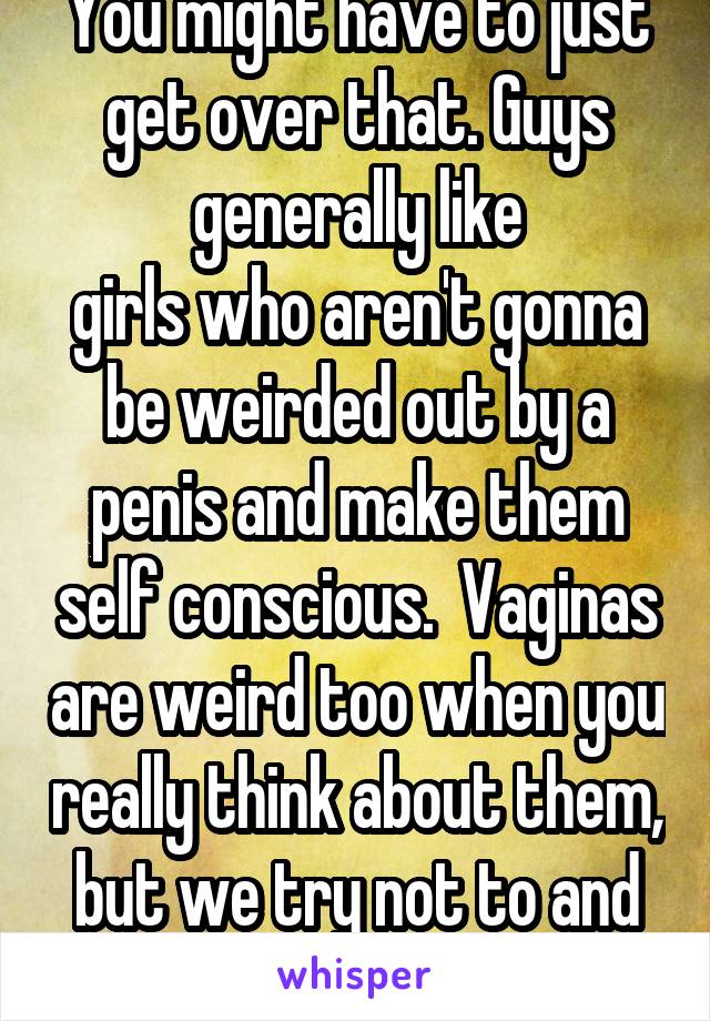 You might have to just get over that. Guys generally like
girls who aren't gonna be weirded out by a penis and make them self conscious.  Vaginas are weird too when you really think about them, but we try not to and just enjoy them. 