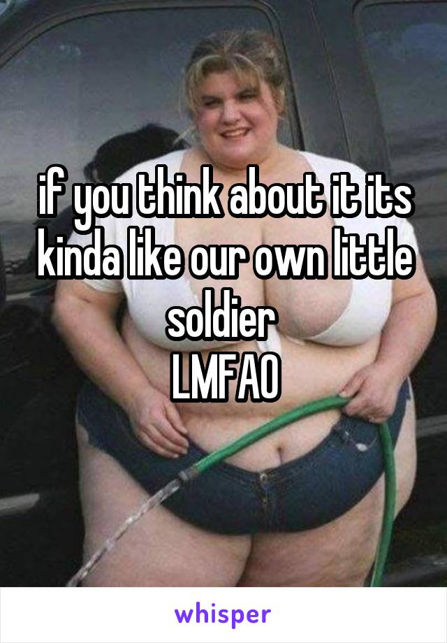 if you think about it its kinda like our own little soldier 
LMFAO
