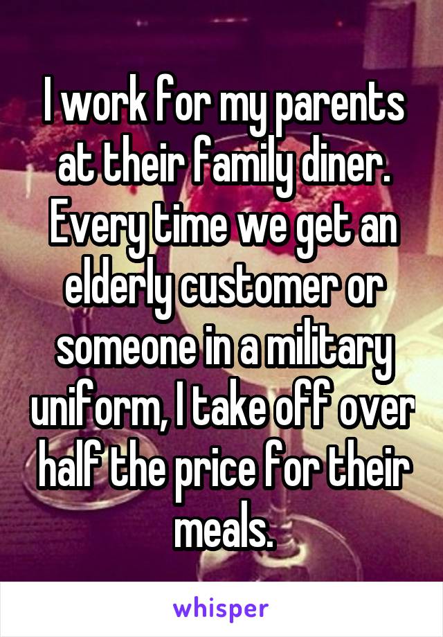 I work for my parents at their family diner.
Every time we get an elderly customer or someone in a military uniform, I take off over half the price for their meals.