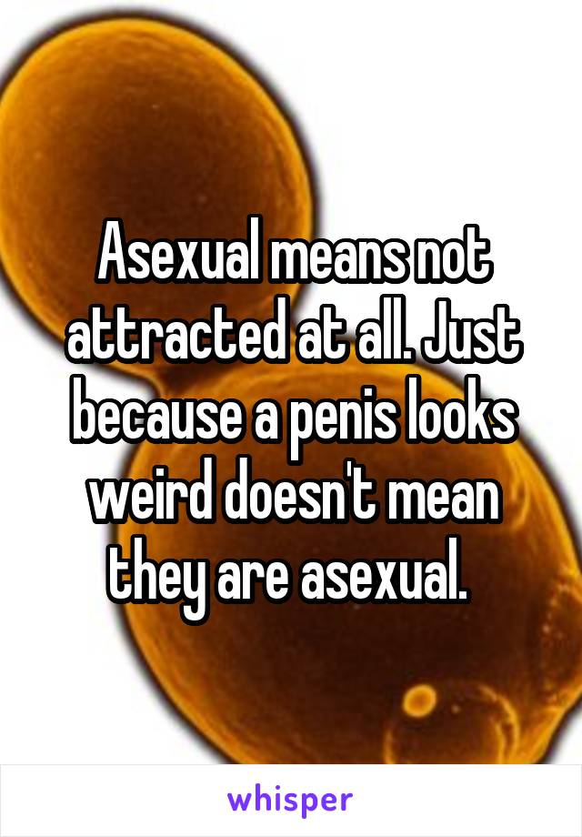 Asexual means not attracted at all. Just because a penis looks weird doesn't mean they are asexual. 