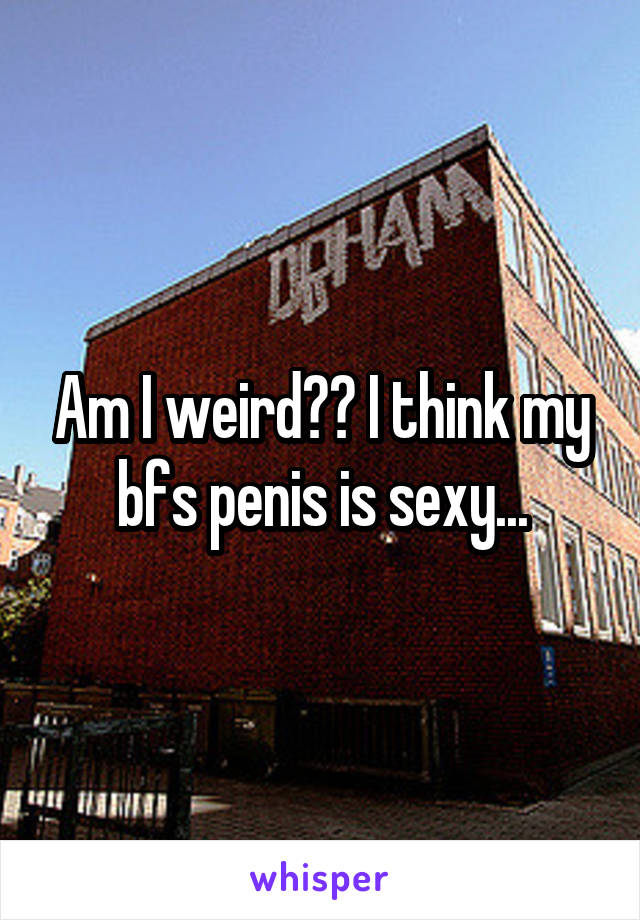 Am I weird?? I think my bfs penis is sexy...