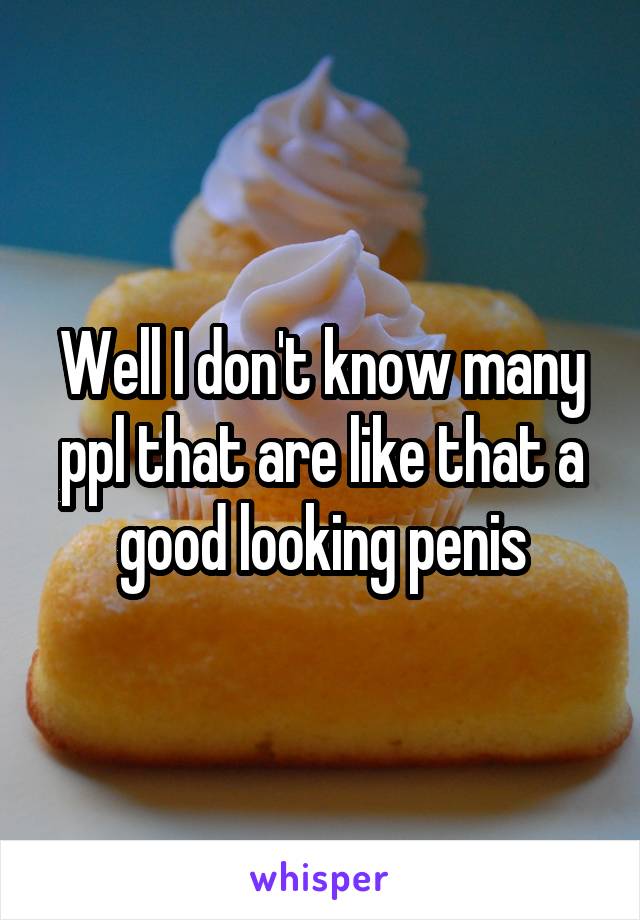 Well I don't know many ppl that are like that a good looking penis