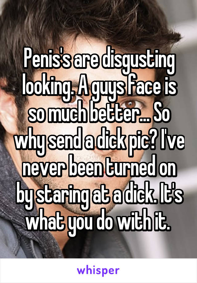 Penis's are disgusting looking. A guys face is so much better... So why send a dick pic? I've never been turned on by staring at a dick. It's what you do with it. 