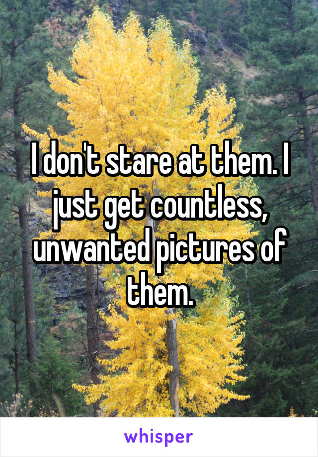 I don't stare at them. I just get countless, unwanted pictures of them.