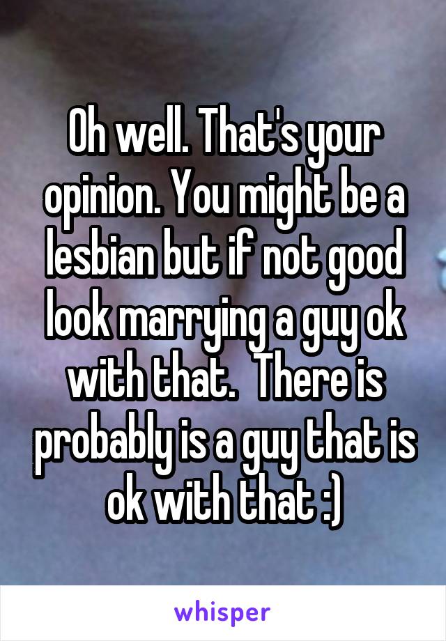 Oh well. That's your opinion. You might be a lesbian but if not good look marrying a guy ok with that.  There is probably is a guy that is ok with that :)