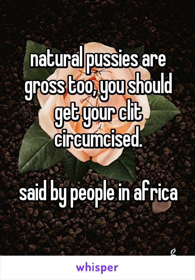 natural pussies are gross too, you should get your clit circumcised.

said by people in africa  