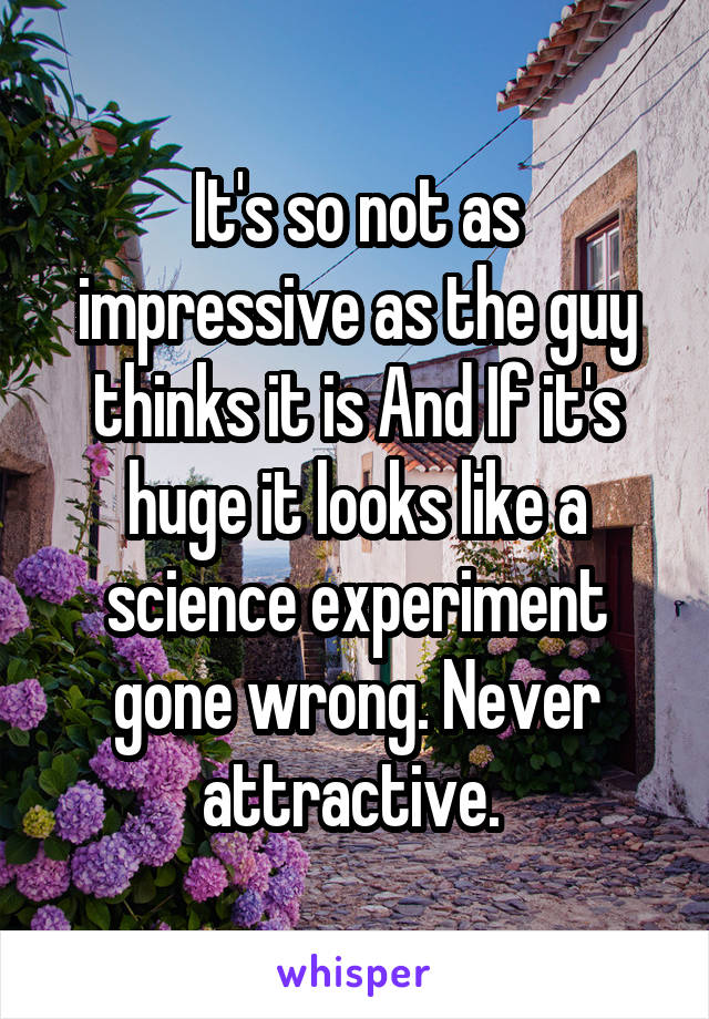 It's so not as impressive as the guy thinks it is And If it's huge it looks like a science experiment gone wrong. Never attractive. 