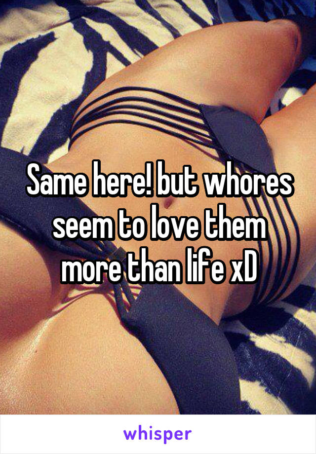 Same here! but whores seem to love them more than life xD