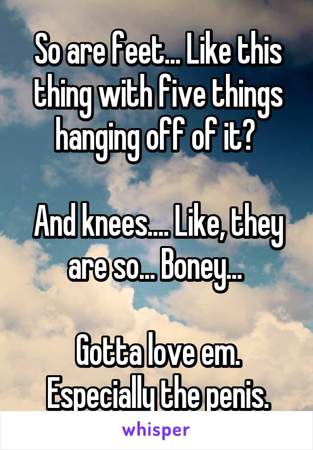 So are feet... Like this thing with five things hanging off of it? 

And knees.... Like, they are so... Boney... 

Gotta love em. Especially the penis.