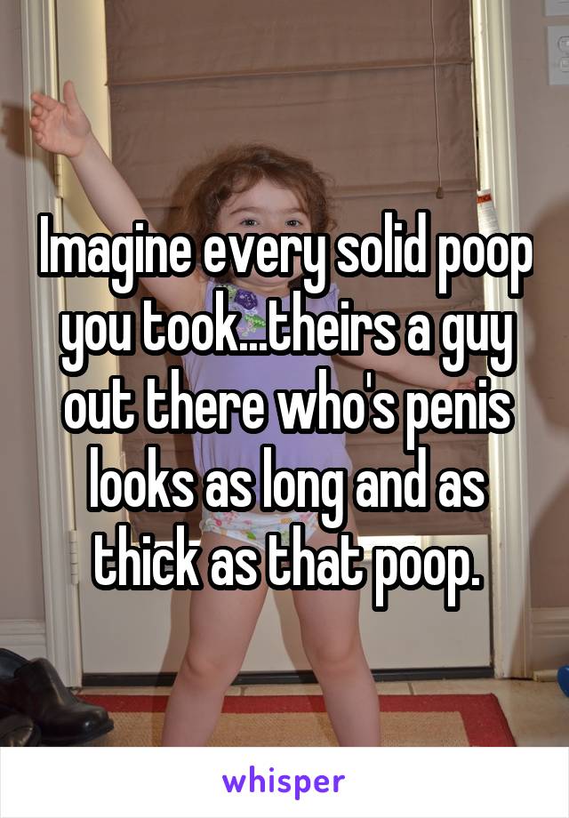 Imagine every solid poop you took...theirs a guy out there who's penis looks as long and as thick as that poop.