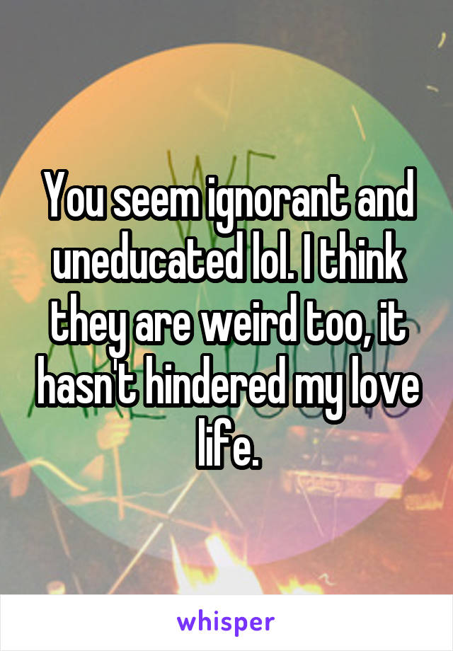 You seem ignorant and uneducated lol. I think they are weird too, it hasn't hindered my love life.