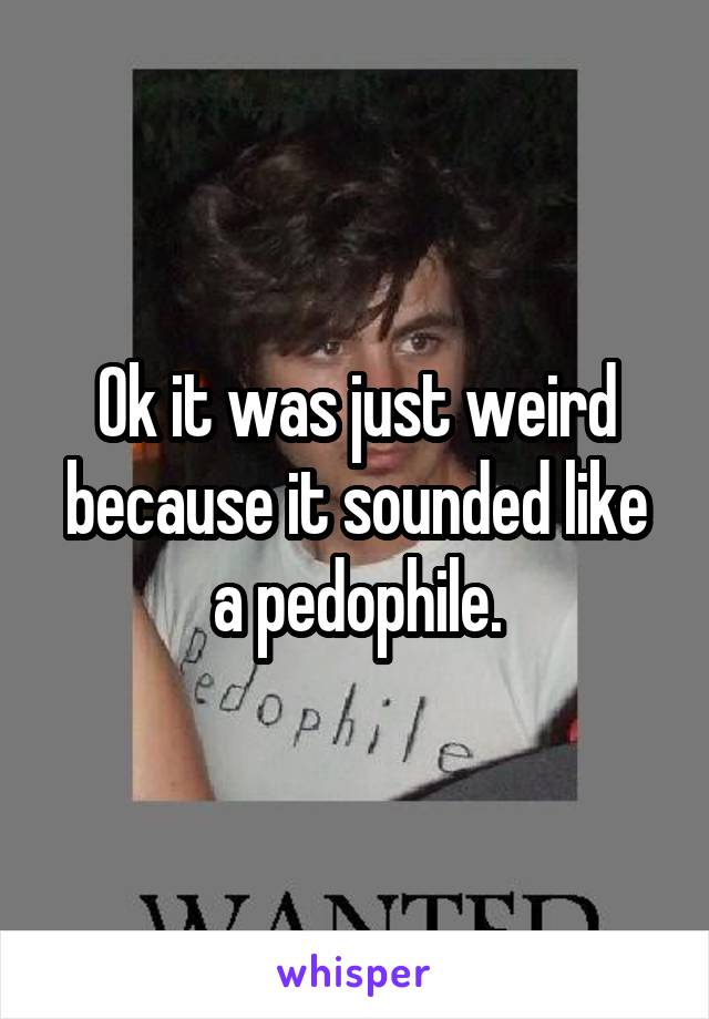 Ok it was just weird because it sounded like a pedophile.