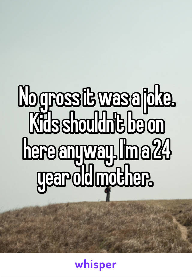 No gross it was a joke. Kids shouldn't be on here anyway. I'm a 24 year old mother. 