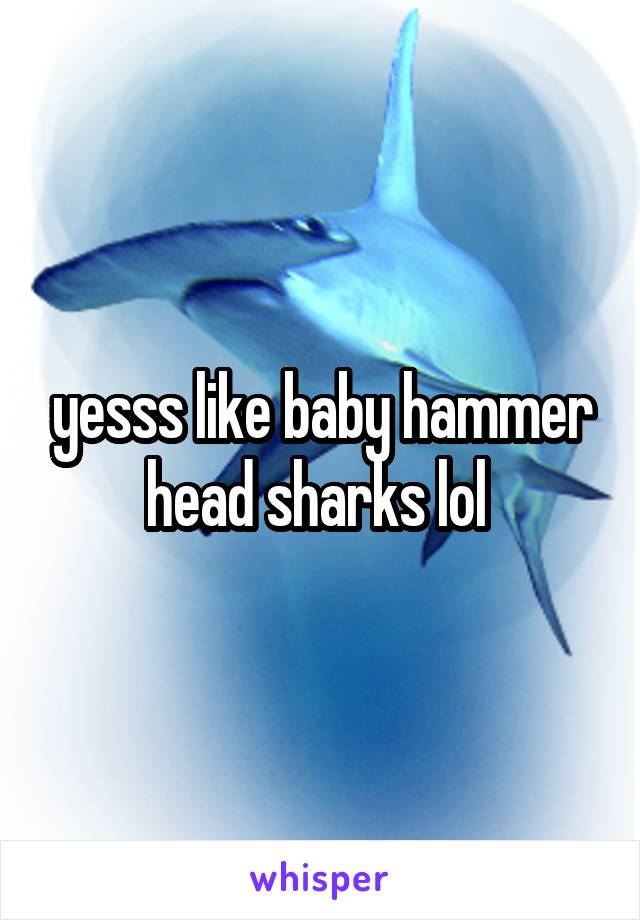 yesss like baby hammer head sharks lol 