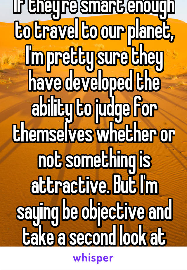 If they're smart enough to travel to our planet, I'm pretty sure they have developed the ability to judge for themselves whether or not something is attractive. But I'm saying be objective and take a second look at the human body. 