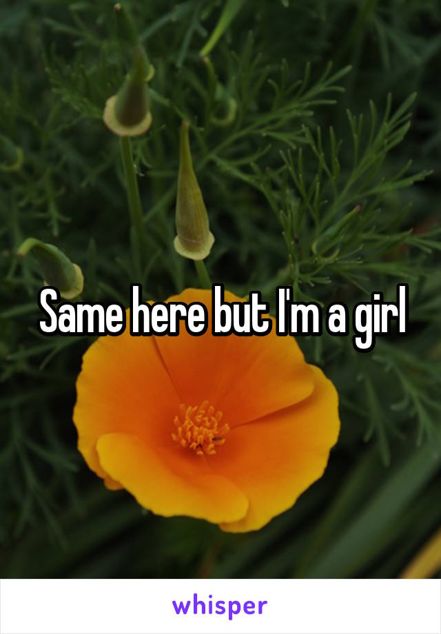 Same here but I'm a girl