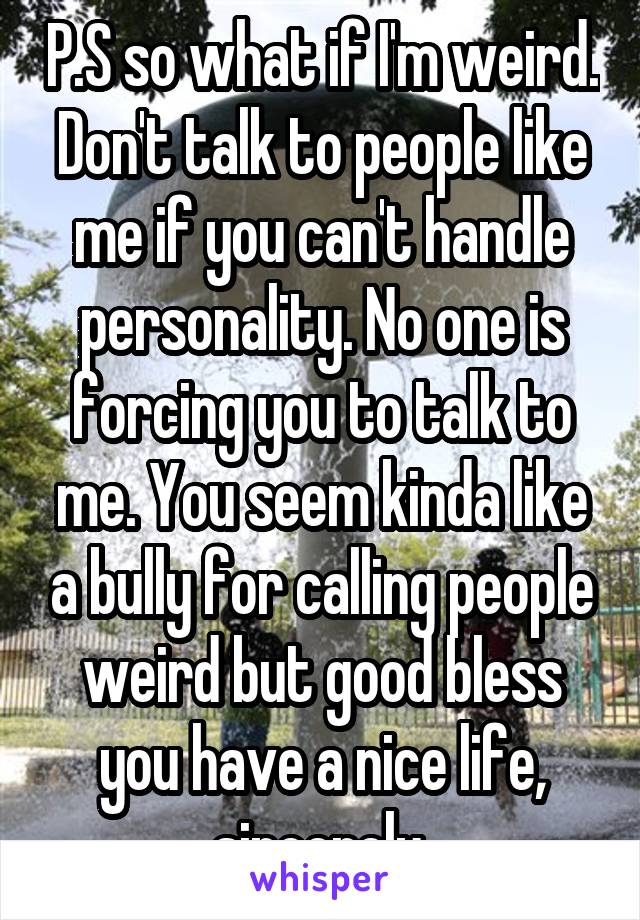 P.S so what if I'm weird. Don't talk to people like me if you can't handle personality. No one is forcing you to talk to me. You seem kinda like a bully for calling people weird but good bless you have a nice life, sincerely.