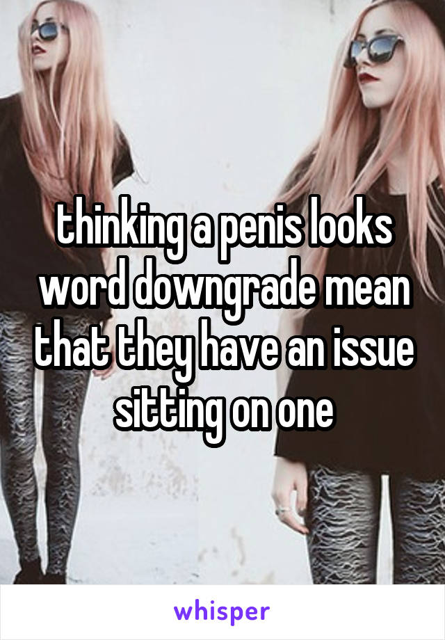 thinking a penis looks word downgrade mean that they have an issue sitting on one