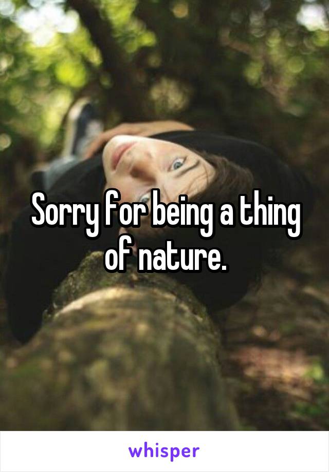 Sorry for being a thing of nature.