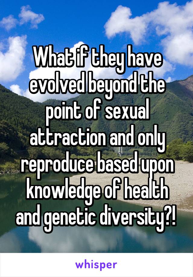 What if they have evolved beyond the point of sexual attraction and only reproduce based upon knowledge of health and genetic diversity?! 