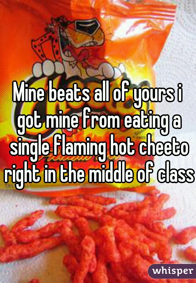 Mine beats all of yours i got mine from eating a single flaming hot cheeto right in the middle of class 