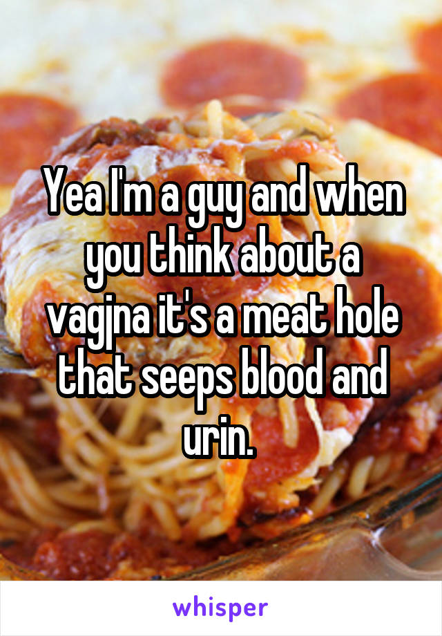 Yea I'm a guy and when you think about a vagjna it's a meat hole that seeps blood and urin. 