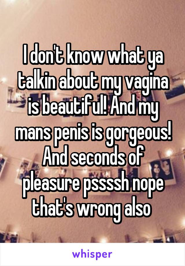 I don't know what ya talkin about my vagina is beautiful! And my mans penis is gorgeous! And seconds of pleasure pssssh nope that's wrong also 