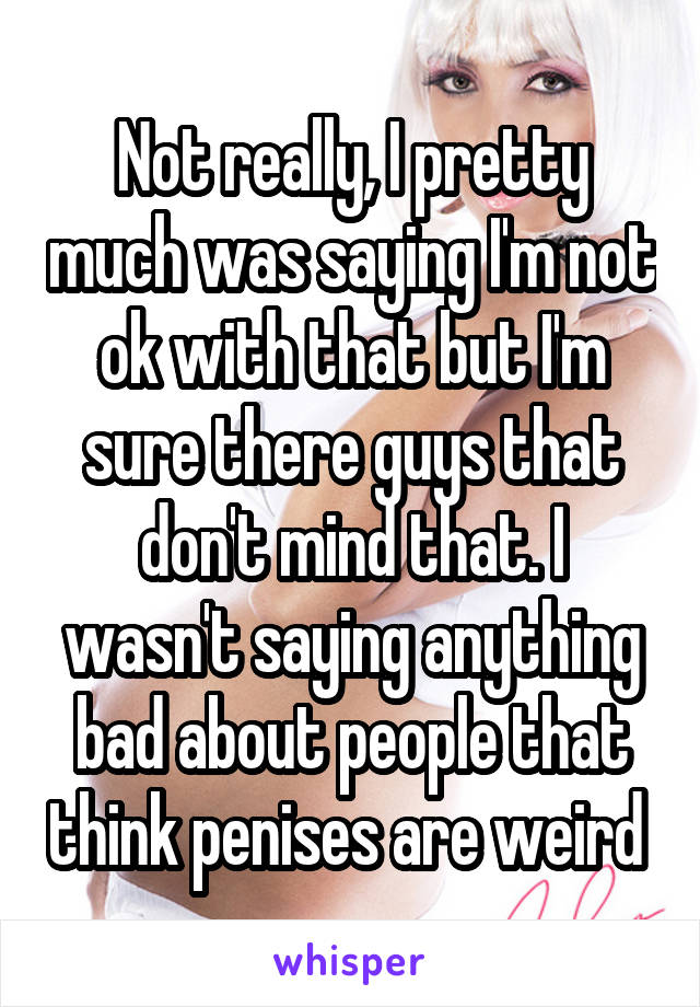 Not really, I pretty much was saying I'm not ok with that but I'm sure there guys that don't mind that. I wasn't saying anything bad about people that think penises are weird 