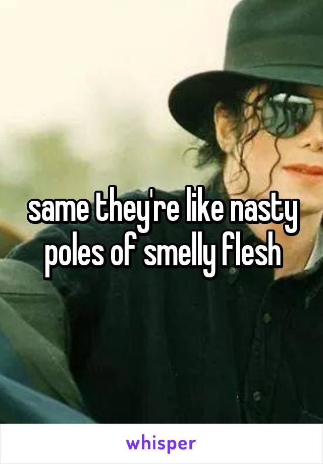 same they're like nasty poles of smelly flesh