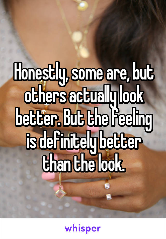 Honestly, some are, but others actually look better. But the feeling is definitely better than the look.