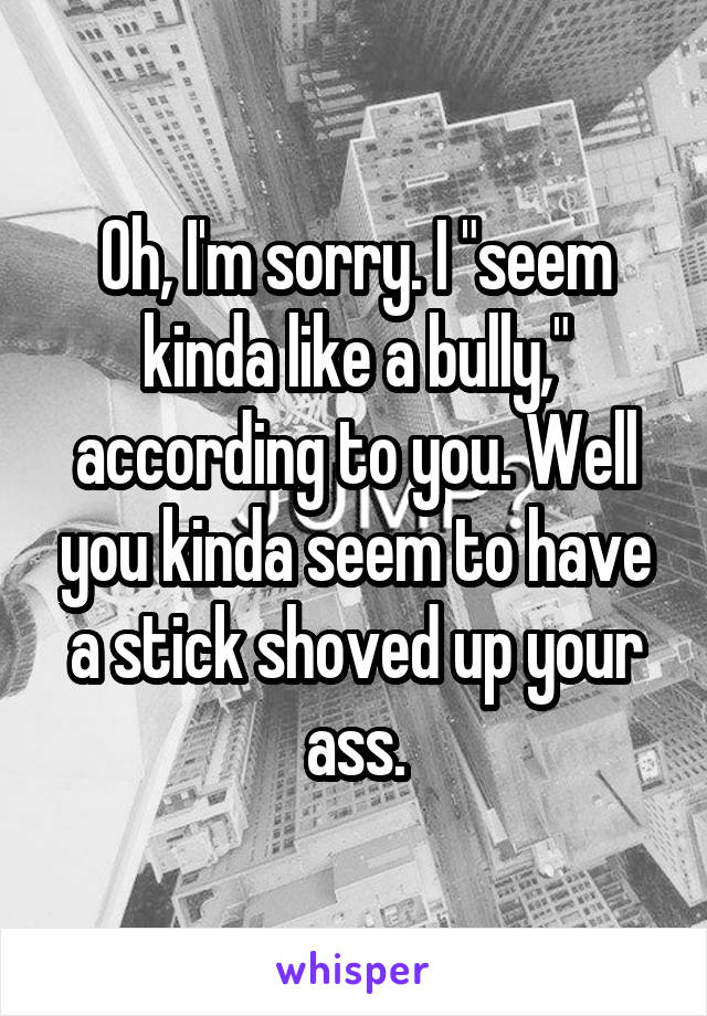 Oh, I'm sorry. I "seem kinda like a bully," according to you. Well you kinda seem to have a stick shoved up your ass.