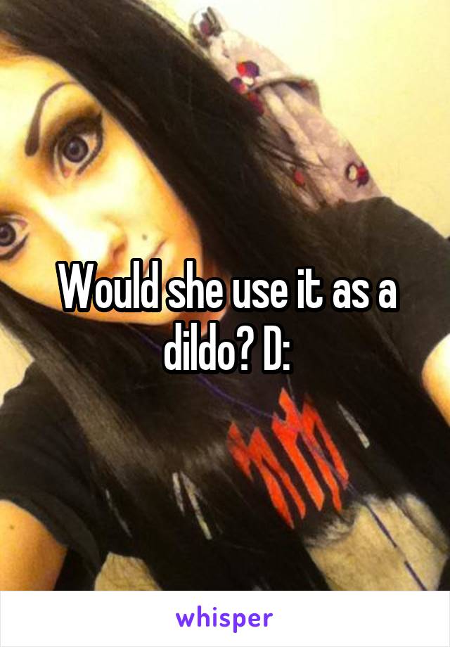 Would she use it as a dildo? D: