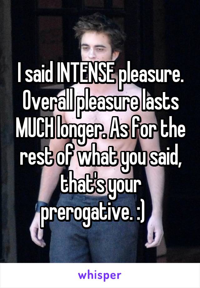 I said INTENSE pleasure. Overall pleasure lasts MUCH longer. As for the rest of what you said, that's your prerogative. :)    