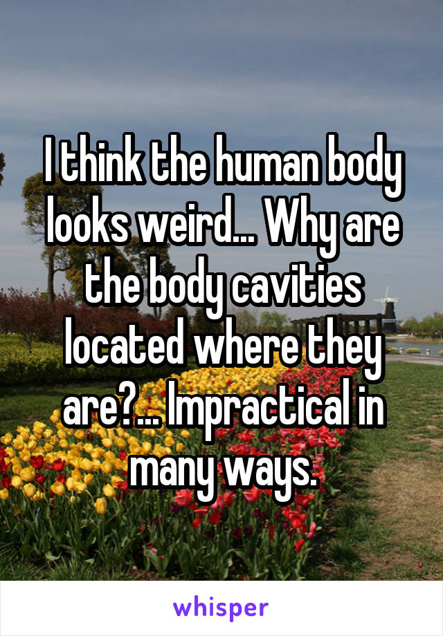 I think the human body looks weird... Why are the body cavities located where they are?... Impractical in many ways.