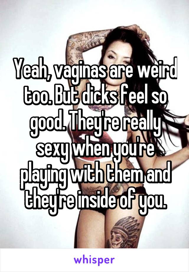 Yeah, vaginas are weird too. But dicks feel so good. They're really sexy when you're playing with them and they're inside of you.