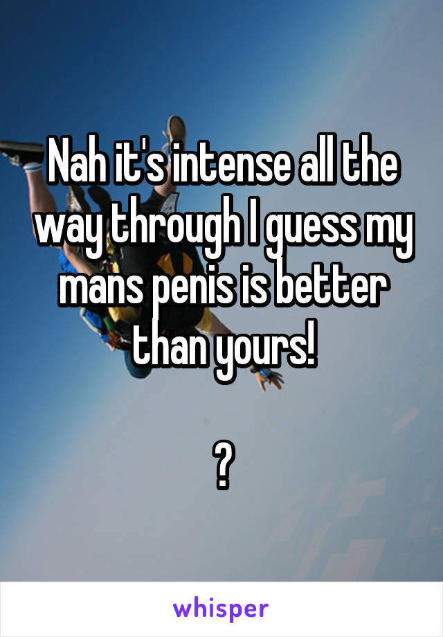 Nah it's intense all the way through I guess my mans penis is better than yours!

😋