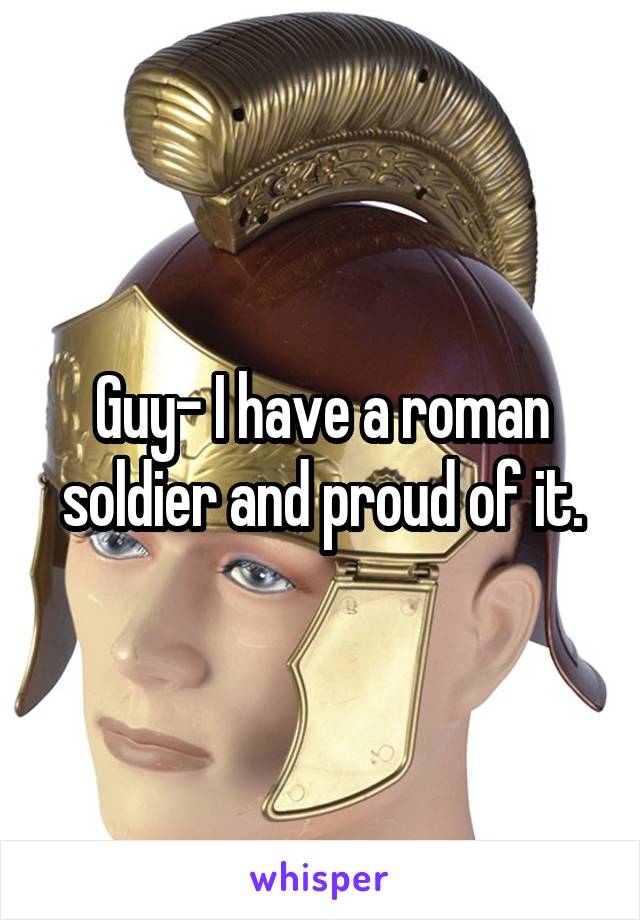 Guy- I have a roman soldier and proud of it.