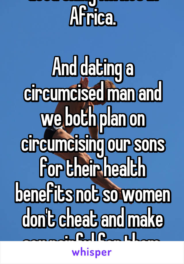 Good thing I'm not in Africa.

And dating a circumcised man and we both plan on circumcising our sons for their health benefits not so women don't cheat and make sex painful for them. Get educated.