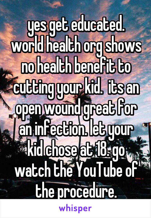 yes get educated. world health org shows no health benefit to cutting your kid.  its an open wound great for an infection. let your kid chose at 18. go watch the YouTube of the procedure.