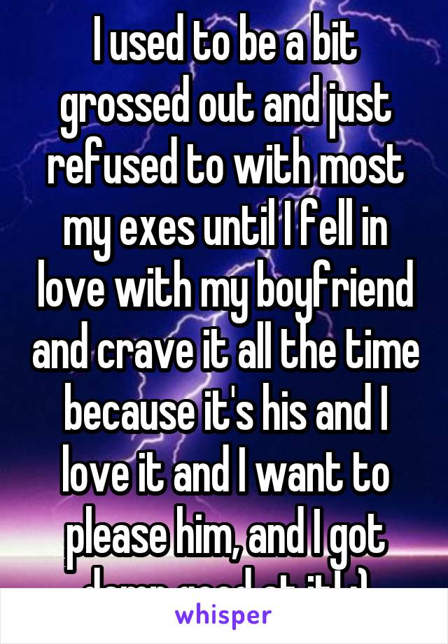 I used to be a bit grossed out and just refused to with most my exes until I fell in love with my boyfriend and crave it all the time because it's his and I love it and I want to please him, and I got damn good at it! ;)