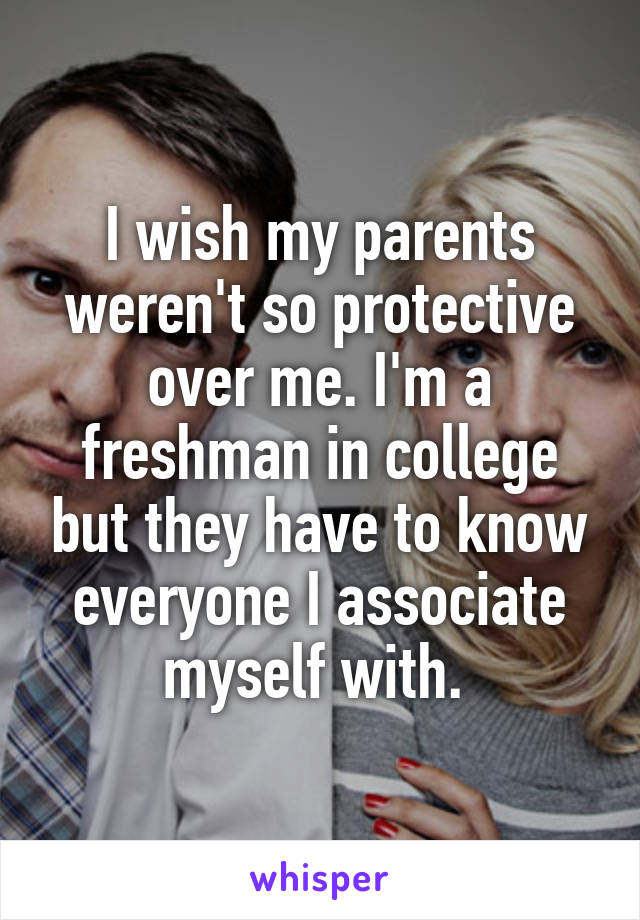 I wish my parents weren't so protective over me. I'm a freshman in college but they have to know everyone I associate myself with. 