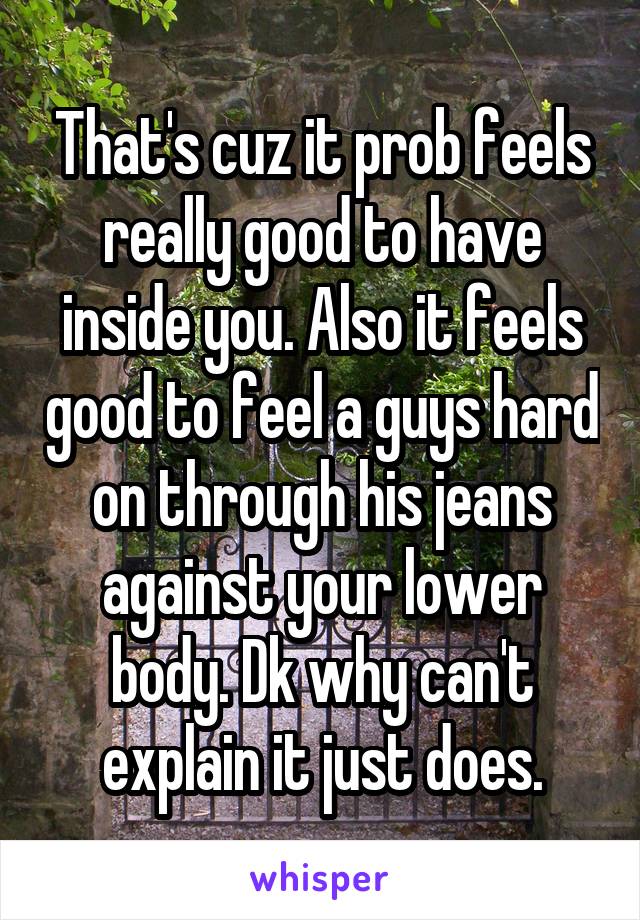 That's cuz it prob feels really good to have inside you. Also it feels good to feel a guys hard on through his jeans against your lower body. Dk why can't explain it just does.