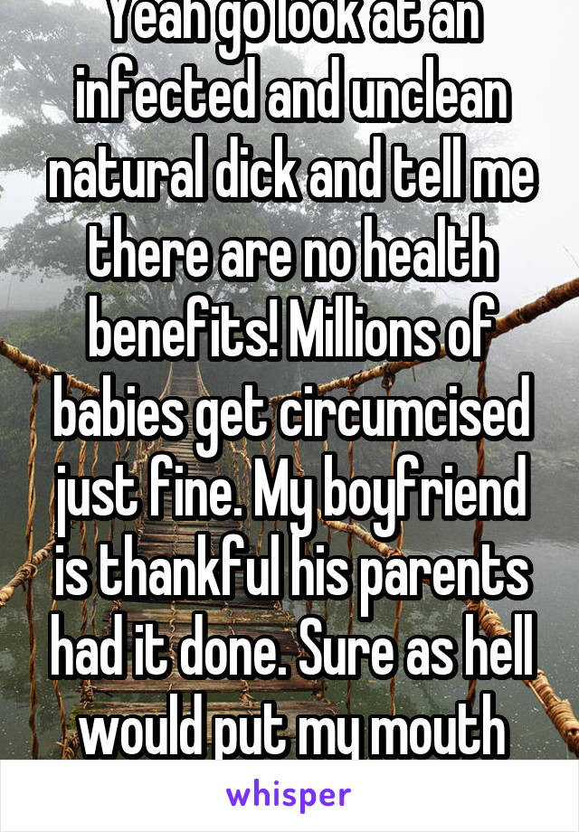 Yeah go look at an infected and unclean natural dick and tell me there are no health benefits! Millions of babies get circumcised just fine. My boyfriend is thankful his parents had it done. Sure as hell would put my mouth near it if it wasn't.