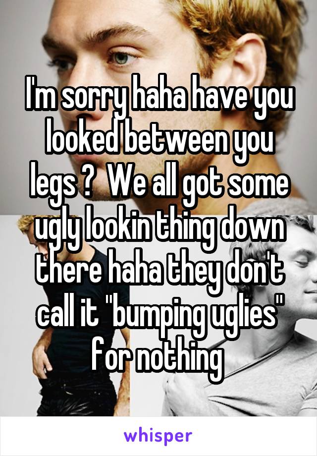 I'm sorry haha have you looked between you legs ?  We all got some ugly lookin thing down there haha they don't call it "bumping uglies" for nothing 