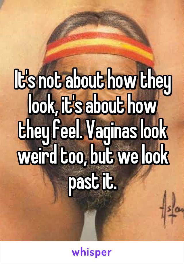 It's not about how they look, it's about how they feel. Vaginas look weird too, but we look past it.