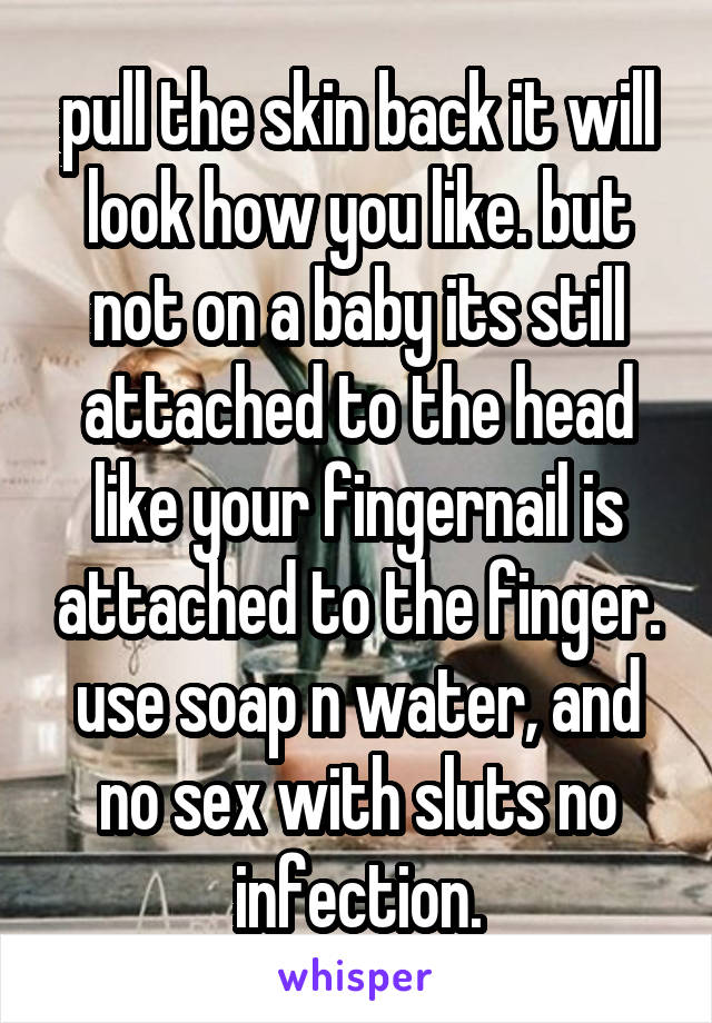 pull the skin back it will look how you like. but not on a baby its still attached to the head like your fingernail is attached to the finger. use soap n water, and no sex with sluts no infection.