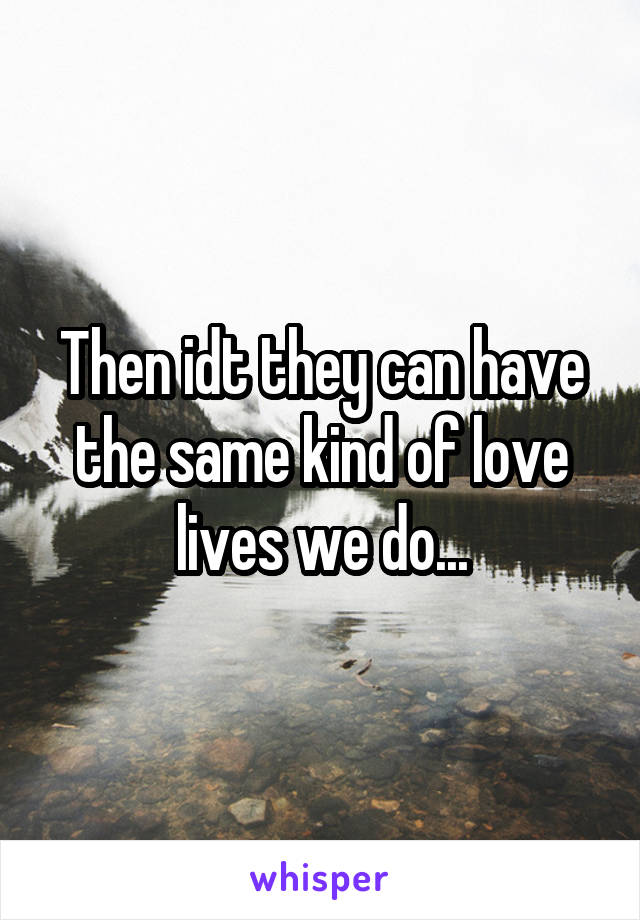 Then idt they can have the same kind of love lives we do...