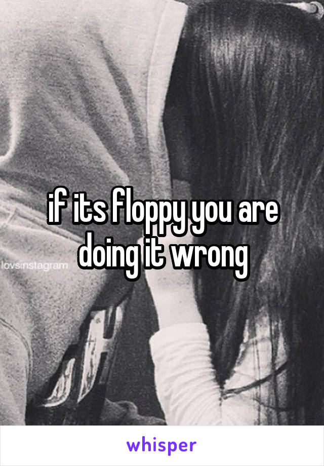 if its floppy you are doing it wrong