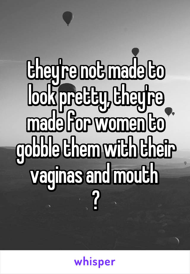 they're not made to look pretty, they're made for women to gobble them with their vaginas and mouth 
😎