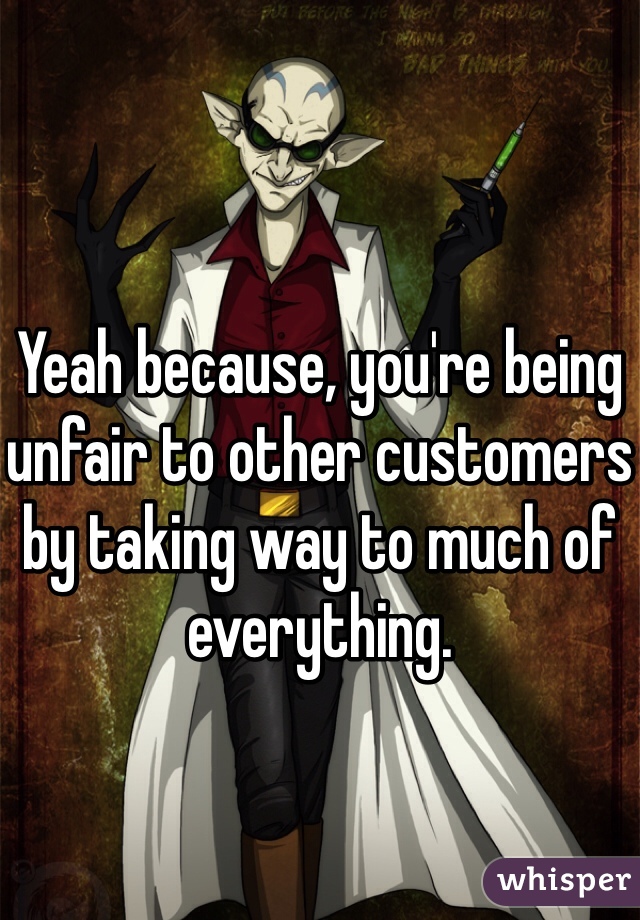 Yeah because, you're being unfair to other customers by taking way to much of everything. 